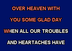 OVER HEAVEN WITH

YOU SOME GLAD DAY

WHEN ALL OUR TROUBLES

AND HEARTACHES HAVE