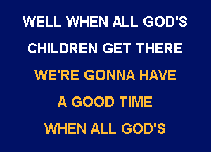 WELL WHEN ALL GOD'S
CHILDREN GET THERE
WE'RE GONNA HAVE
A GOOD TIME
WHEN ALL GOD'S