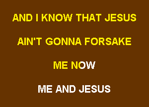 AND I KNOW THAT JESUS
AIN'T GONNA FORSAKE

ME NOW

ME AND JESUS