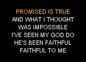 PROMISED IS TRUE
AND WHAT I THOUGHT
WAS IMPOSSIBLE
I'VE SEEN MY GOD DO
HE'S BEEN FAITHFUL

FAITHFUL TO ME I