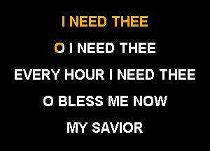 I NEED THEE
0 I NEED THEE
EVERY HOUR I NEED THEE
0 BLESS ME NOW
MY SAVIOR