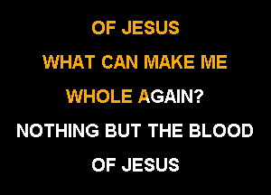 OF JESUS
WHAT CAN MAKE ME
WHOLE AGAIN?
NOTHING BUT THE BLOOD
OF JESUS
