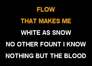 FLOW
THAT MAKES ME
WHITE AS SNOW
NO OTHER FOUNT I KNOW
NOTHING BUT THE BLOOD