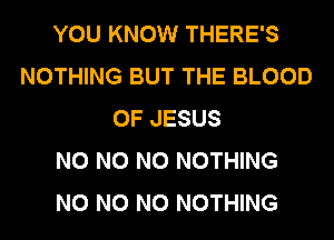 YOU KNOW THERE'S
NOTHING BUT THE BLOOD
OF JESUS
N0 N0 N0 NOTHING
N0 N0 N0 NOTHING