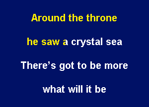 Around the throne

he saw a crystal sea

There s got to be more

what will it be