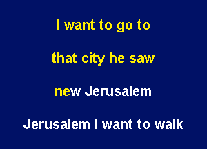 I want to go to

that city he saw
new Jerusalem

Jerusalem I want to walk