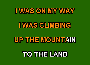 I WAS ON MY WAY
IWAS CLIMBING

UP THE MOUNTAIN

TO THE LAND