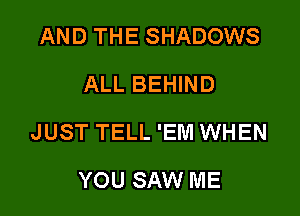 AND THE SHADOWS
ALL BEHIND

JUST TELL 'EM WHEN

YOU SAW ME