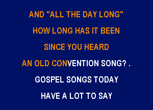 AND ALL THE DAY LONG
HOW LONG HAS IT BEEN
SINCE YOU HEARD
AN OLD CONVENTION SONG?.
GOSPEL SONGS TODAY
HAVE A LOT TO SAY
