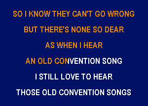 SO I KNOW THEY CAN'T G0 WRONG
BUT THERE'S NONE SO DEAR
AS WHEN I HEAR
AN OLD CONVENTION SONG
I STILL LOVE TO HEAR
THOSE OLD CONVENTION SONGS