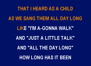 THAT I HEARD AS A CHILD
AS WE SANG THEM ALL DAY LONG
LIKE I'M A-GONNA WALK
AND JUST A LITTLE TALK
AND ALL THE DAY LONG
HOW LONG HAS IT BEEN