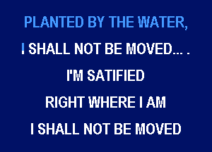 PLANTED BY THE WATER,
I SHALL NOT BE MOVED... .
I'M SATIFIED
RIGHT WHERE I AM
I SHALL NOT BE MOVED