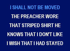 I SHALL NOT BE MOVED
THE PREACHER WORE
THAT STRIPED SHIRT HE
KNOWS THAT I DON'T LIKE
I WISH THAT I HAD STAYED