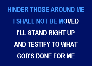 HINDER THOSE AROUND ME
I SHALL NOT BE MOVED
I'LL STAND RIGHT UP
AND TESTIFY T0 WHAT
GOD'S DONE FOR ME
