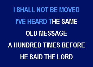 I SHALL NOT BE MOVED
I'VE HEARD THE SAME
OLD MESSAGE
A HUNDRED TIMES BEFORE
HE SAID THE LORD