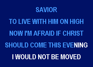SAVIOR
TO LIVE WITH HIM 0N HIGH
NOW I'M AFRAID IF CHRIST
SHOULD COME THIS EVENING
I WOULD NOT BE MOVED