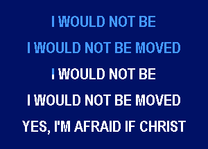 I WOULD NOT BE
I WOULD NOT BE MOVED
I WOULD NOT BE
I WOULD NOT BE MOVED
YES, I'M AFRAID IF CHRIST