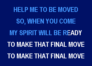 HELP ME TO BE MOVED
SO, WHEN YOU COME
MY SPIRIT WILL BE READY
TO MAKE THAT FINAL MOVE
TO MAKE THAT FINAL MOVE