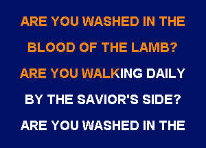 ARE YOU WASHED IN THE
BLOOD OF THE LAMB?
ARE YOU WALKING DAILY
BY THE SAVIOR'S SIDE?
ARE YOU WASHED IN THE