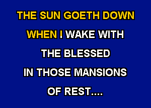 THE SUN GOETH DOWN
WHEN I WAKE WITH
THE BLESSED
IN THOSE MANSIONS
OF REST....