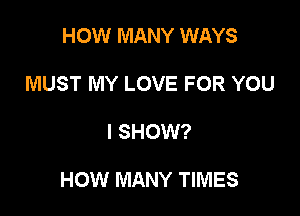 HOW MANY WAYS
MUST MY LOVE FOR YOU

I SHOW?

HOW MANY TIMES