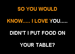 SO YOU WOULD

KNOW ..... I LOVE YOU .....

DIDN'T I PUT FOOD ON

YOUR TABLE?