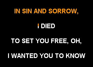 IN SIN AND SORROW,
I DIED
TO SET YOU FREE, OH,

I WANTED YOU TO KNOW