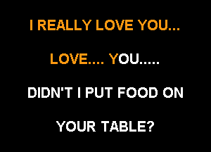 I REALLY LOVE YOU...

LOVE... YOU .....

DIDN'T l PUT FOOD ON

YOUR TABLE?