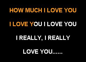 HOW MUCH I LOVE YOU

I LOVE YOU I LOVE YOU

I REALLY, I REALLY

LOVE YOU ......