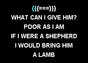 Han
WHAT CAN I GIVE HIM?
POOR As I AM
IF I WERE A SHEPHERD
I WOULD BRING HIM

A LAMB