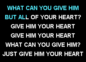 WHAT CAN YOU GIVE HIM
BUT ALL OF YOUR HEART?
GIVE HIM YOUR HEART
GIVE HIM YOUR HEART
WHAT CAN YOU GIVE HIM?
JUST GIVE HIM YOUR HEART