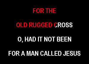FOR THE
OLD RUGGED CROSS

0, HAD IT NOT BEEN

FOR A MAN CALLED JESUS