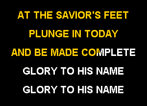 AT THE SAVIOR'S FEET
PLUNGE IN TODAY
AND BE MADE COMPLETE
GLORY TO HIS NAME
GLORY TO HIS NAME