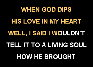 WHEN GOD DIPS
HIS LOVE IN MY HEART
WELL, I SAID I WOULDN'T
TELL IT TO A LIVING SOUL
HOW HE BROUGHT