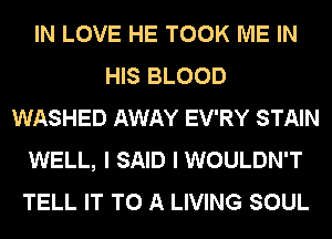 IN LOVE HE TOOK ME IN
HIS BLOOD
WASHED AWAY EV'RY STAIN
WELL, I SAID I WOULDN'T
TELL IT TO A LIVING SOUL