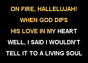 ON FIRE, HALLELUJAH!
WHEN GOD DIPS
HIS LOVE IN MY HEART
WELL, I SAID I WOULDN'T
TELL IT TO A LIVING SOUL