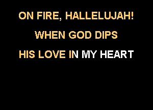 ON FIRE, HALLELUJAH!
WHEN GOD DIPS
HIS LOVE IN MY HEART