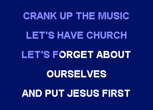 CRANK UP THE MUSIC
LET'S HAVE CHURCH
LET'S FORGET ABOUT
OURSELVES
AND PUT JESUS FIRST