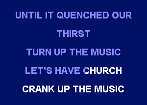 UNTIL IT QUENCHED OUR
THIRST
TURN UP THE MUSIC
LET'S HAVE CHURCH
CRANK UP THE MUSIC