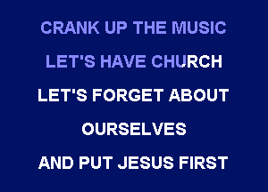 CRANK UP THE MUSIC
LET'S HAVE CHURCH
LET'S FORGET ABOUT
OURSELVES
AND PUT JESUS FIRST