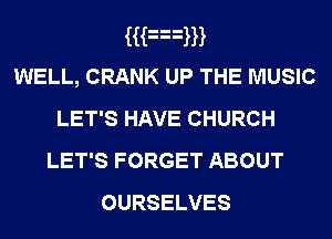 Han
WELL, CRANK UP THE MUSIC
LET'S HAVE CHURCH
LET'S FORGET ABOUT

OURSELVES