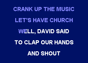 CRANK UP THE MUSIC
LET'S HAVE CHURCH
WELL, DAVID SAID
TO CLAP OUR HANDS

AND SHOUT l