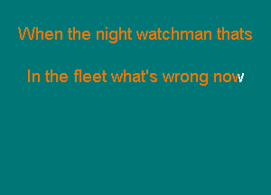When the night watchman thats

In the fleet what's wrong now