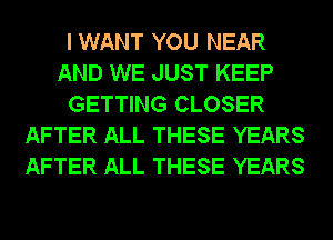 I WANT YOU NEAR
AND WE JUST KEEP
GETTING CLOSER
AFTER ALL THESE YEARS
AFTER ALL THESE YEARS