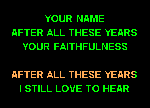 YOUR NAME
AFTER ALL THESE YEARS
YOUR FAITHFULNESS

AFTER ALL THESE YEARS
I STILL LOVE TO HEAR