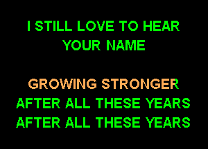 I STILL LOVE TO HEAR
YOUR NAME

GROWING STRONGER
AFTER ALL THESE YEARS
AFTER ALL THESE YEARS
