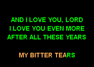 AND I LOVE YOU, LORD
I LOVE YOU EVEN MORE
AFTER ALL THESE YEARS

MY BITTER TEARS