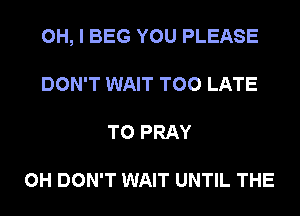 OH, I BEG YOU PLEASE
DON'T WAIT TOO LATE
T0 PRAY

0H DON'T WAIT UNTIL THE