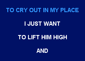 TO CRY OUT IN MY PLACE

I JUST WANT

TO LIFT HIM HIGH

AND