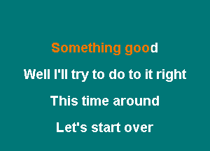 Something good

Well I'll try to do to it right

This time around

Let's start over